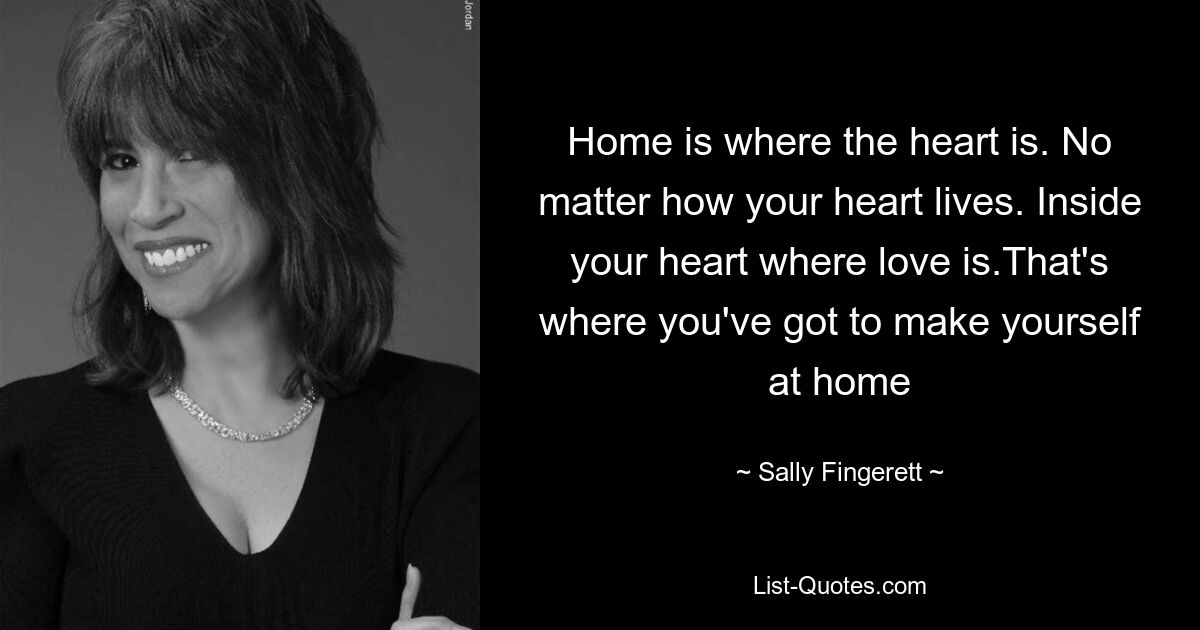 Home is where the heart is. No matter how your heart lives. Inside your heart where love is.That's where you've got to make yourself at home — © Sally Fingerett