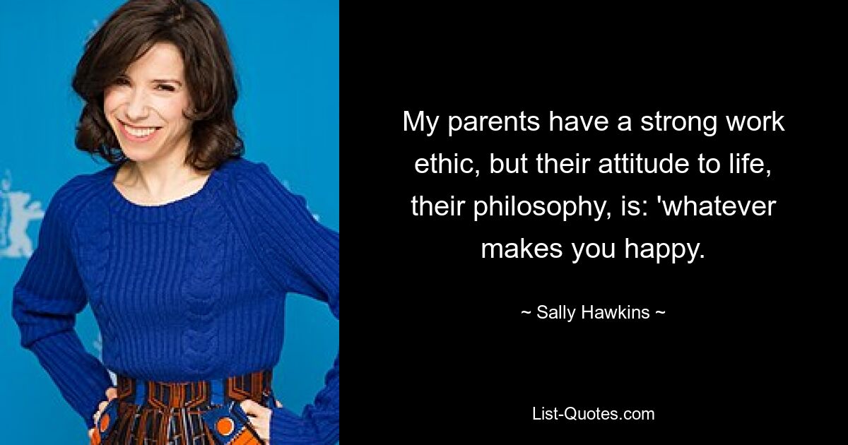 My parents have a strong work ethic, but their attitude to life, their philosophy, is: 'whatever makes you happy. — © Sally Hawkins