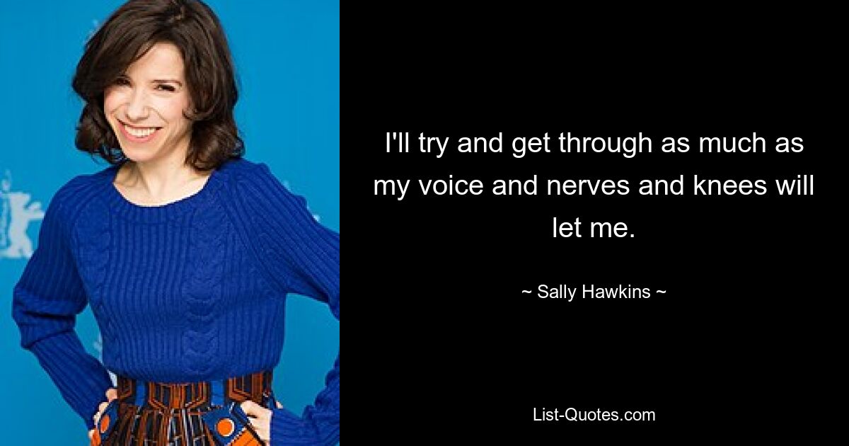 I'll try and get through as much as my voice and nerves and knees will let me. — © Sally Hawkins