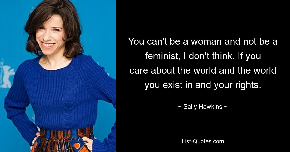 You can't be a woman and not be a feminist, I don't think. If you care about the world and the world you exist in and your rights. — © Sally Hawkins