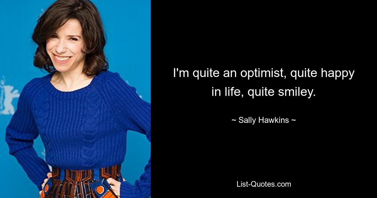 I'm quite an optimist, quite happy in life, quite smiley. — © Sally Hawkins