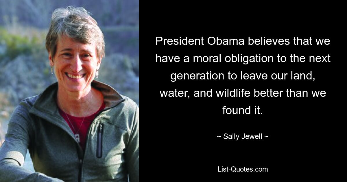 President Obama believes that we have a moral obligation to the next generation to leave our land, water, and wildlife better than we found it. — © Sally Jewell