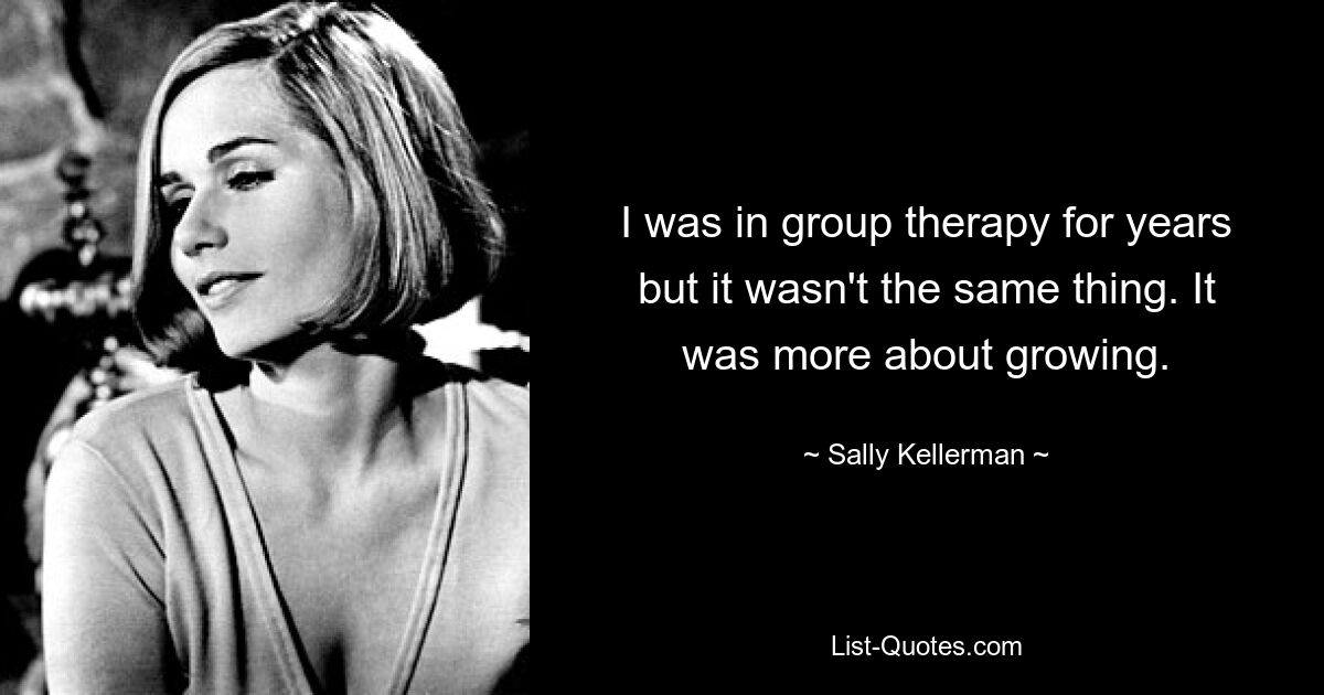 I was in group therapy for years but it wasn't the same thing. It was more about growing. — © Sally Kellerman