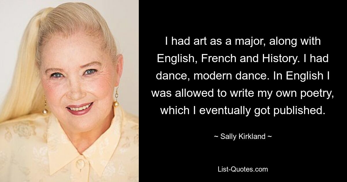 I had art as a major, along with English, French and History. I had dance, modern dance. In English I was allowed to write my own poetry, which I eventually got published. — © Sally Kirkland