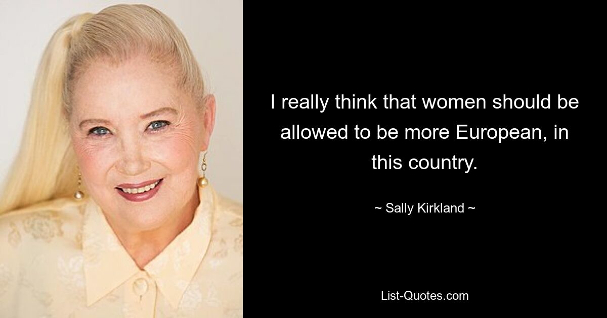 I really think that women should be allowed to be more European, in this country. — © Sally Kirkland