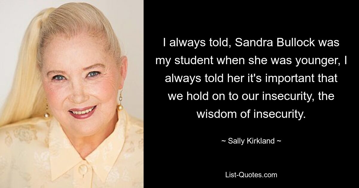 I always told, Sandra Bullock was my student when she was younger, I always told her it's important that we hold on to our insecurity, the wisdom of insecurity. — © Sally Kirkland