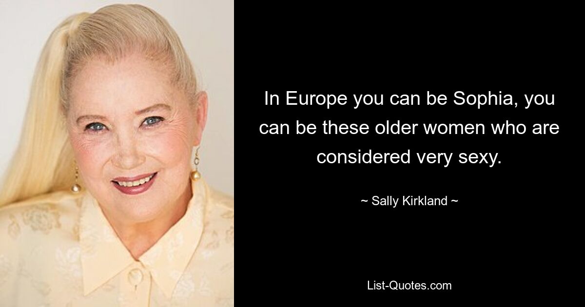 In Europe you can be Sophia, you can be these older women who are considered very sexy. — © Sally Kirkland