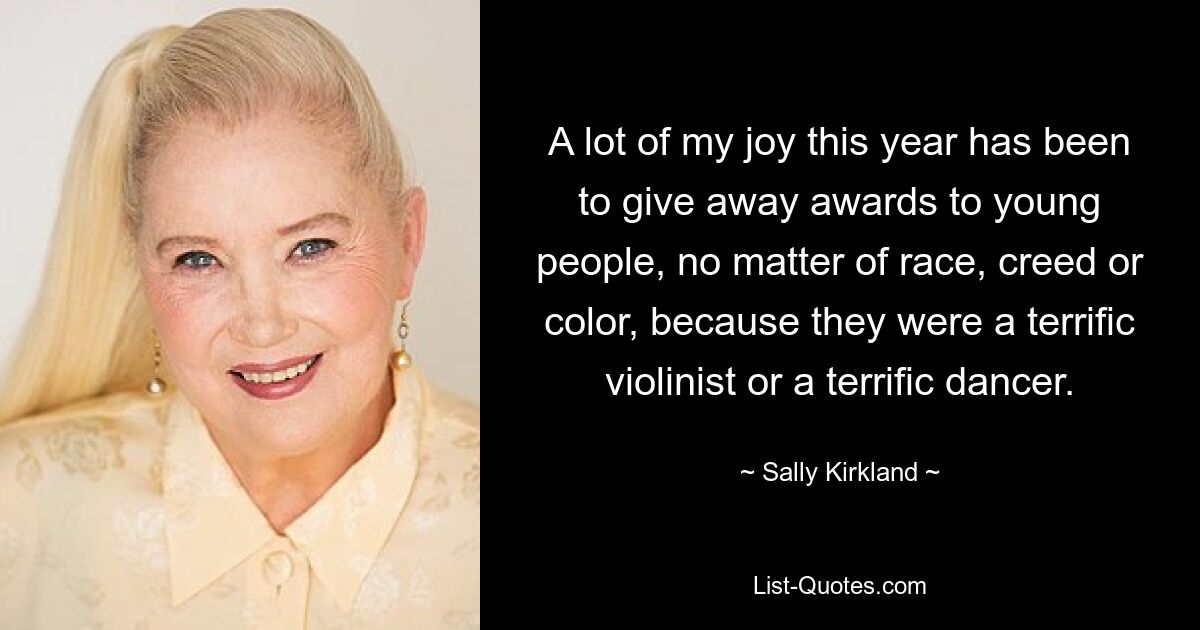 A lot of my joy this year has been to give away awards to young people, no matter of race, creed or color, because they were a terrific violinist or a terrific dancer. — © Sally Kirkland