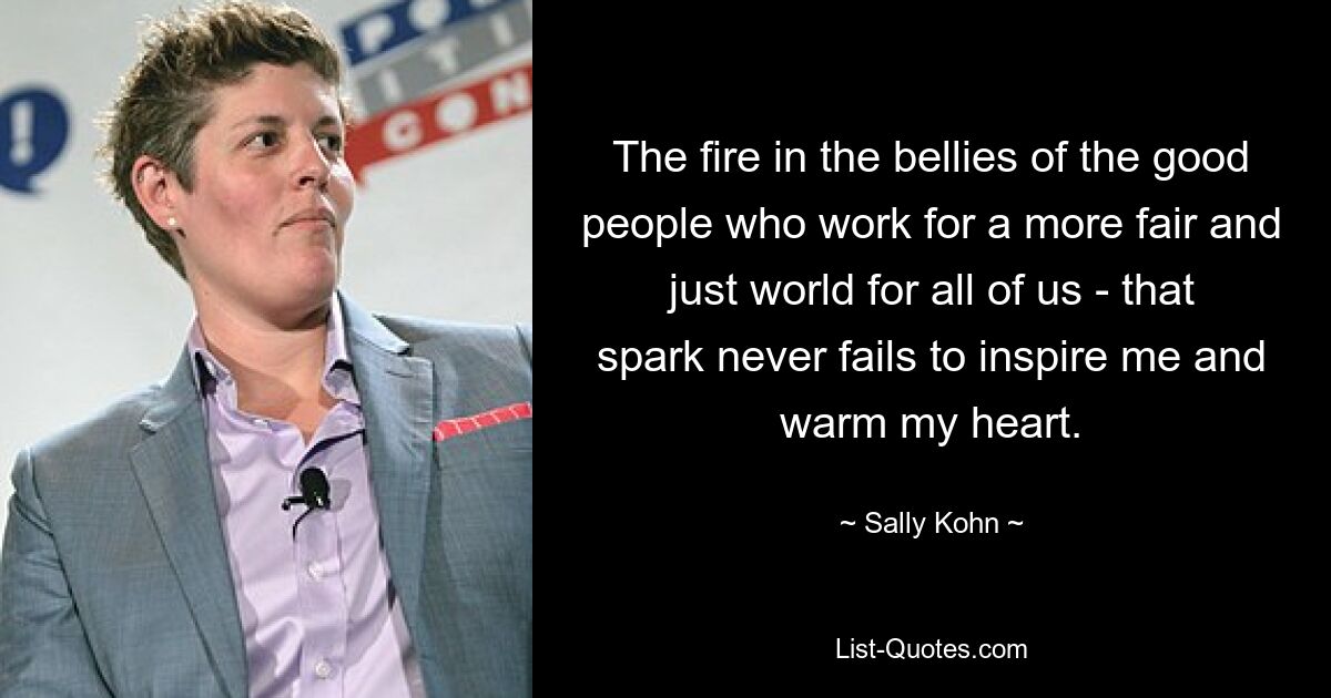 The fire in the bellies of the good people who work for a more fair and just world for all of us - that spark never fails to inspire me and warm my heart. — © Sally Kohn