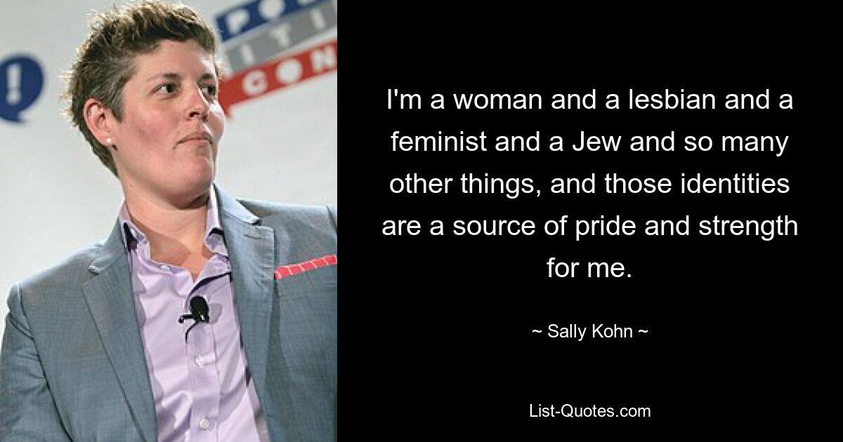 I'm a woman and a lesbian and a feminist and a Jew and so many other things, and those identities are a source of pride and strength for me. — © Sally Kohn