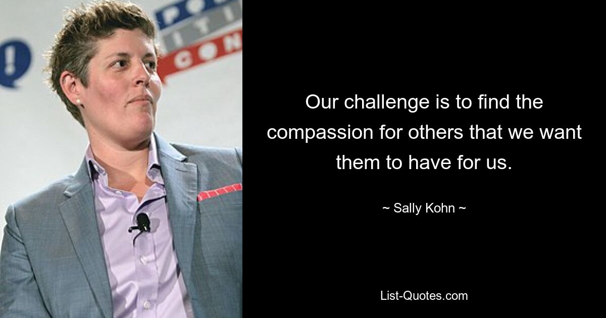 Our challenge is to find the compassion for others that we want them to have for us. — © Sally Kohn