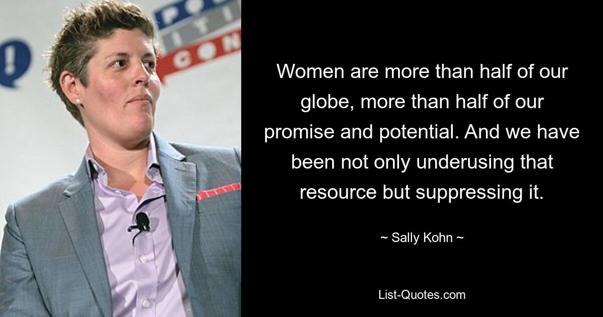 Women are more than half of our globe, more than half of our promise and potential. And we have been not only underusing that resource but suppressing it. — © Sally Kohn