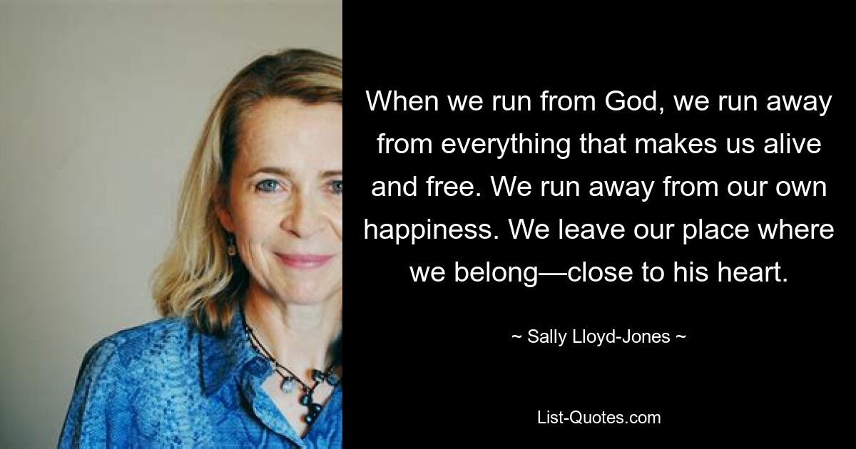 When we run from God, we run away from everything that makes us alive and free. We run away from our own happiness. We leave our place where we belong—close to his heart. — © Sally Lloyd-Jones