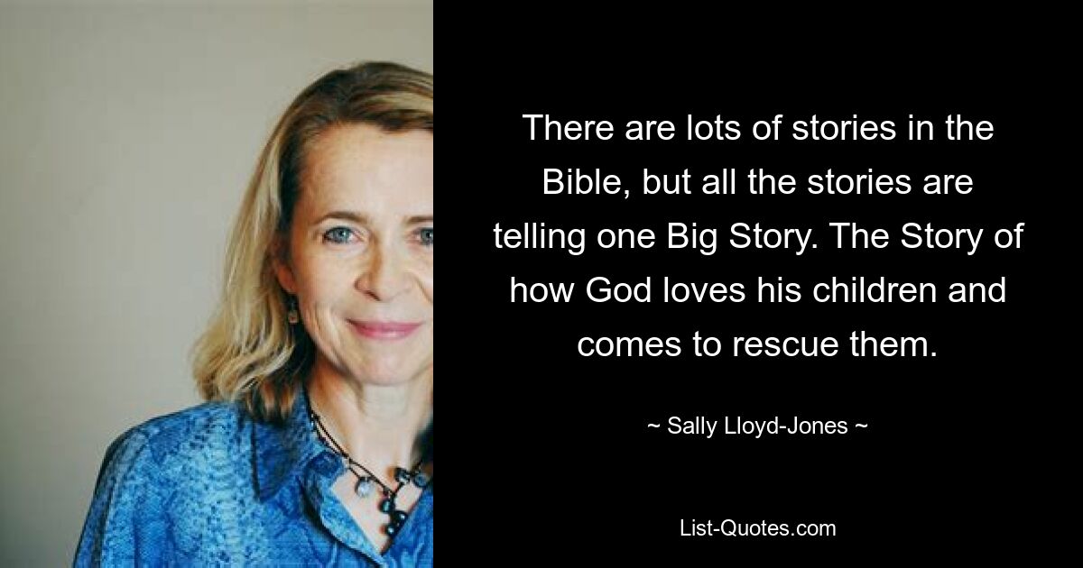 There are lots of stories in the Bible, but all the stories are telling one Big Story. The Story of how God loves his children and comes to rescue them. — © Sally Lloyd-Jones