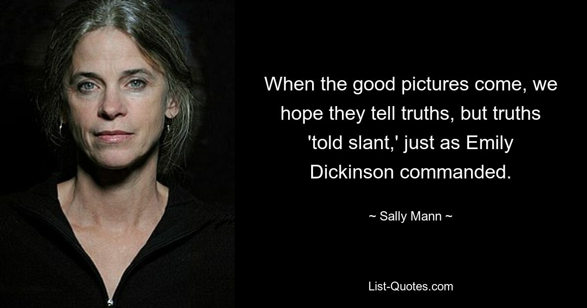 When the good pictures come, we hope they tell truths, but truths 'told slant,' just as Emily Dickinson commanded. — © Sally Mann