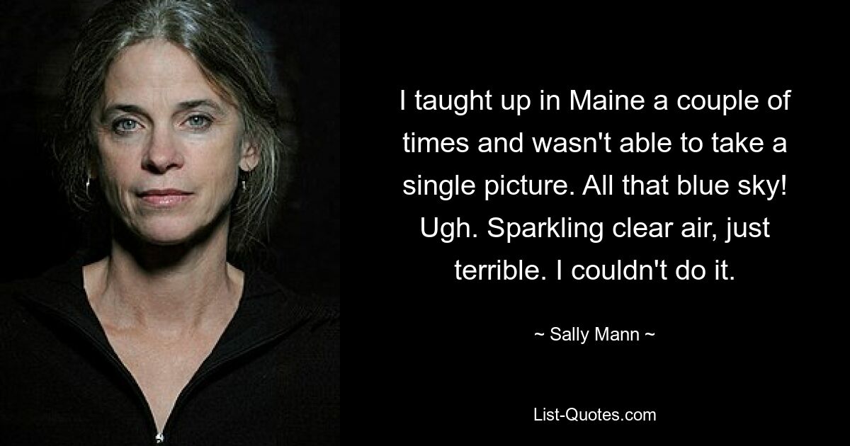 I taught up in Maine a couple of times and wasn't able to take a single picture. All that blue sky! Ugh. Sparkling clear air, just terrible. I couldn't do it. — © Sally Mann