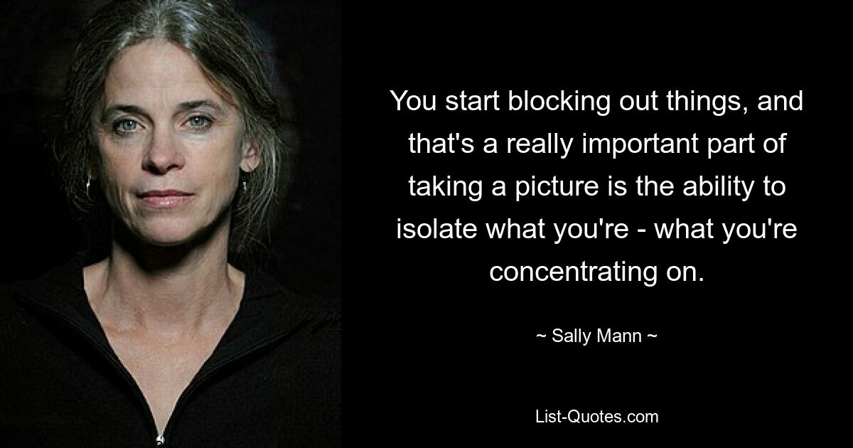 You start blocking out things, and that's a really important part of taking a picture is the ability to isolate what you're - what you're concentrating on. — © Sally Mann