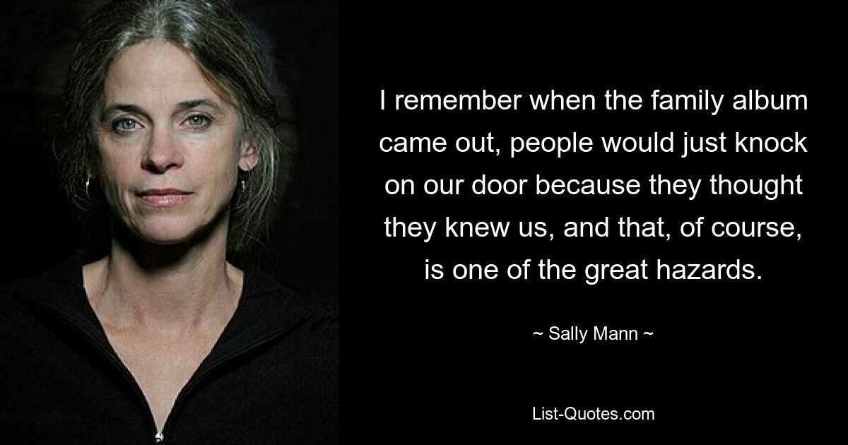 I remember when the family album came out, people would just knock on our door because they thought they knew us, and that, of course, is one of the great hazards. — © Sally Mann