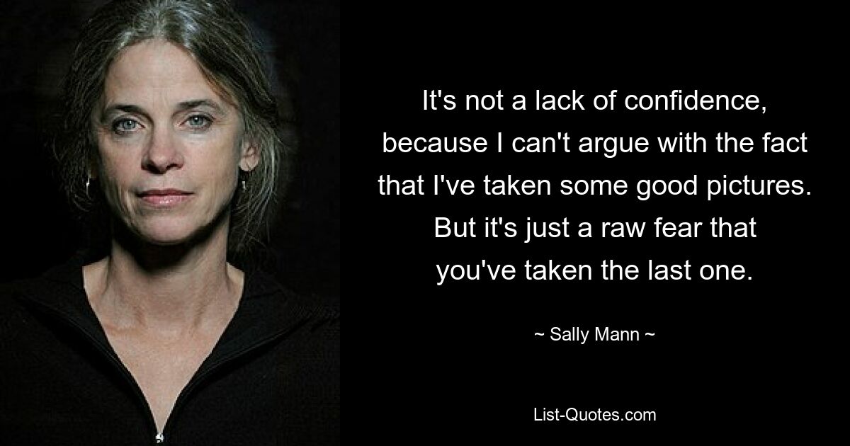 It's not a lack of confidence, because I can't argue with the fact that I've taken some good pictures. But it's just a raw fear that you've taken the last one. — © Sally Mann