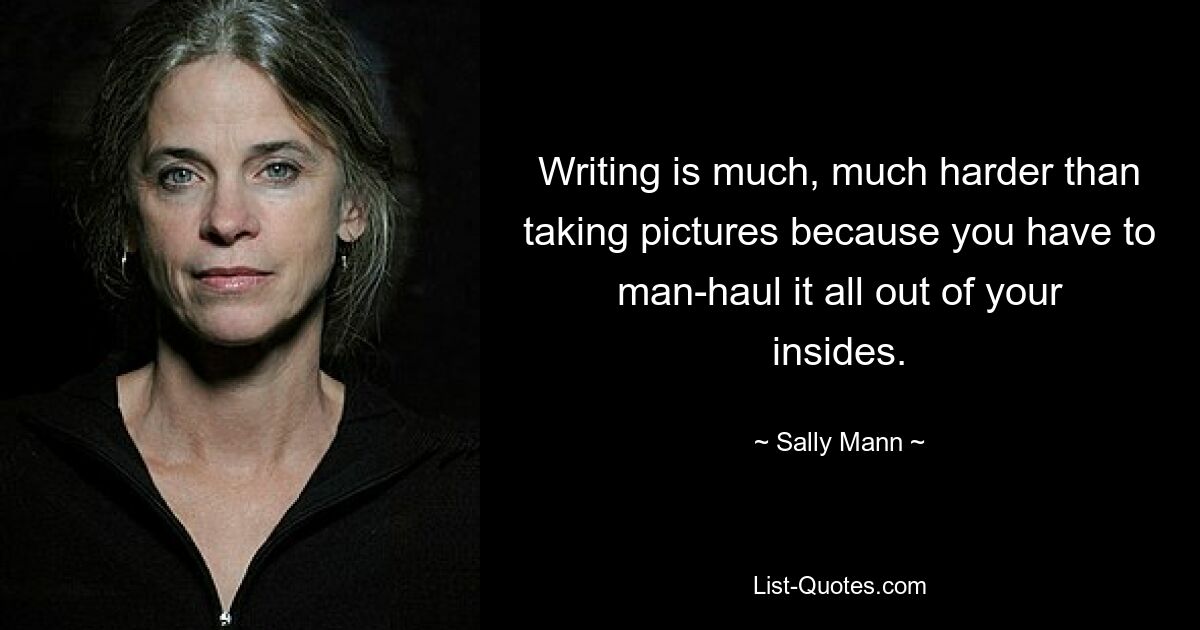 Writing is much, much harder than taking pictures because you have to man-haul it all out of your insides. — © Sally Mann