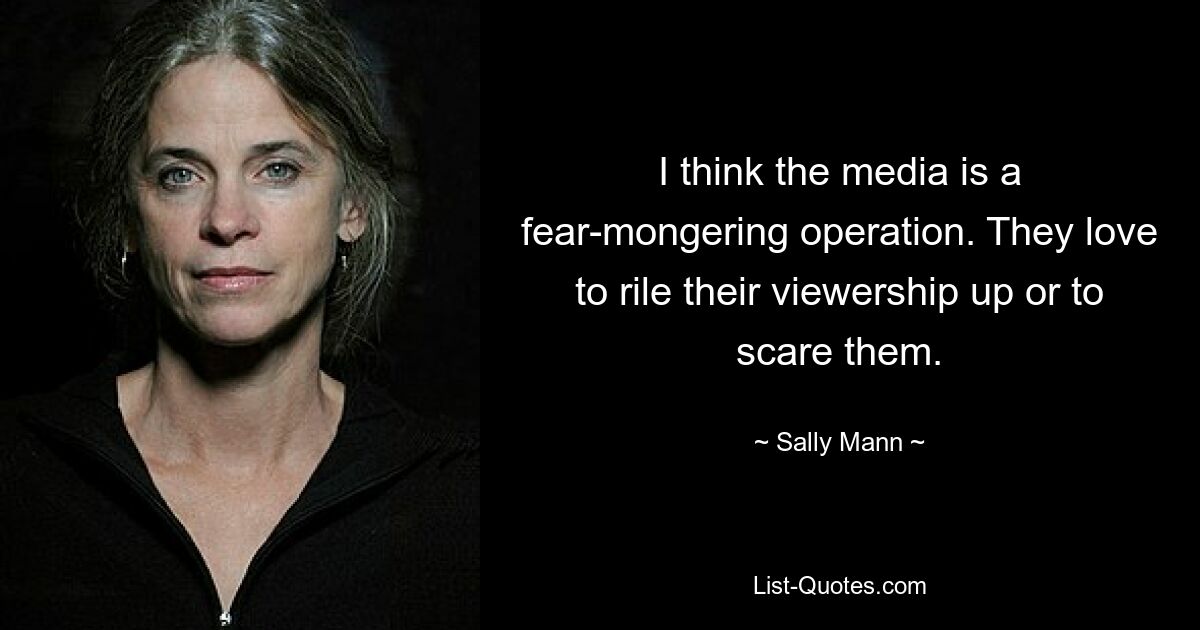 I think the media is a fear-mongering operation. They love to rile their viewership up or to scare them. — © Sally Mann