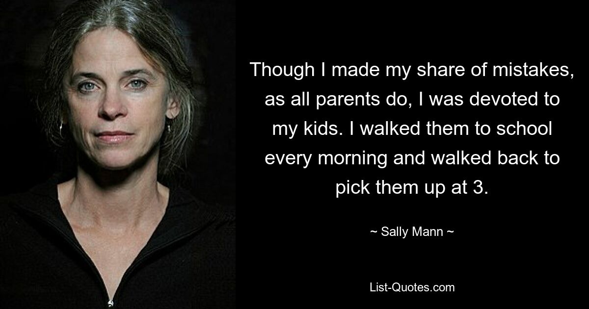 Though I made my share of mistakes, as all parents do, I was devoted to my kids. I walked them to school every morning and walked back to pick them up at 3. — © Sally Mann