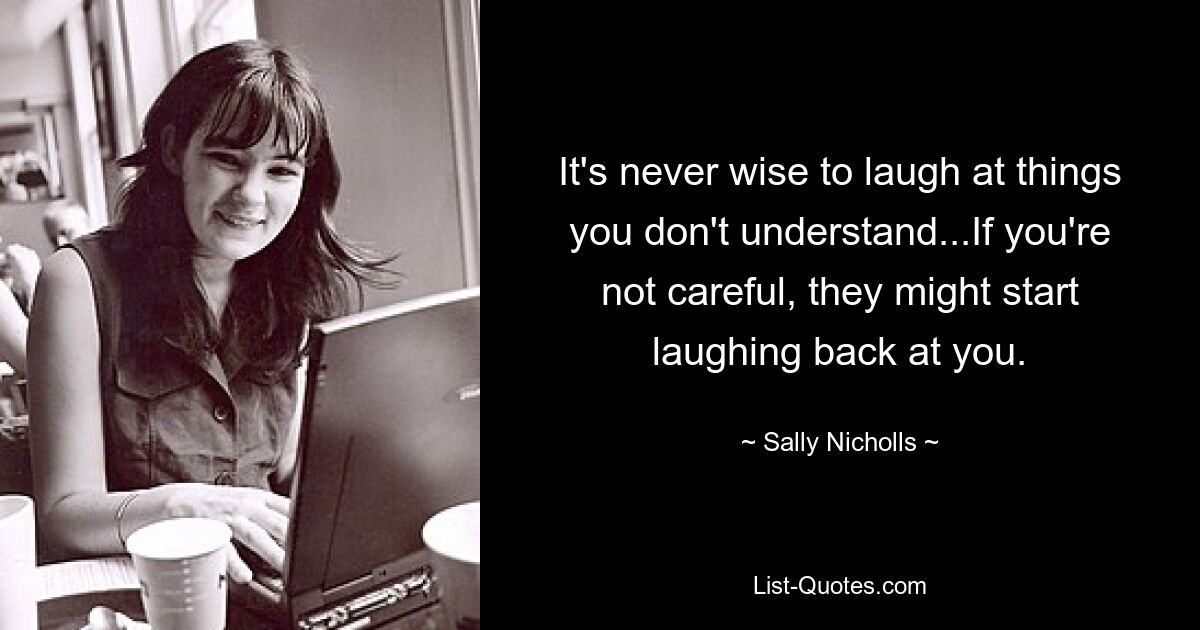 It's never wise to laugh at things you don't understand...If you're not careful, they might start laughing back at you. — © Sally Nicholls