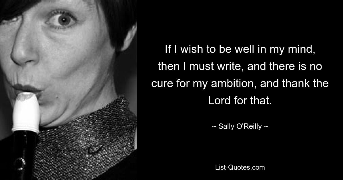 If I wish to be well in my mind, then I must write, and there is no cure for my ambition, and thank the Lord for that. — © Sally O'Reilly