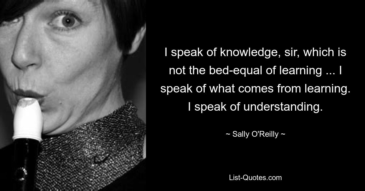 I speak of knowledge, sir, which is not the bed-equal of learning ... I speak of what comes from learning. I speak of understanding. — © Sally O'Reilly