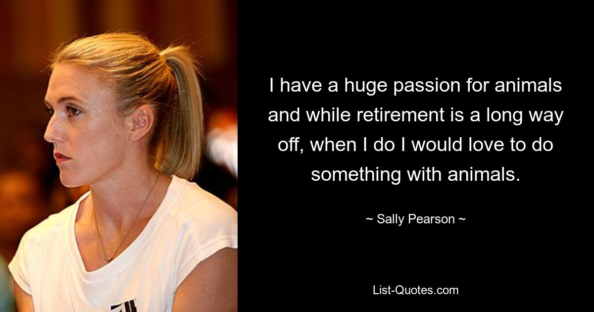 I have a huge passion for animals and while retirement is a long way off, when I do I would love to do something with animals. — © Sally Pearson