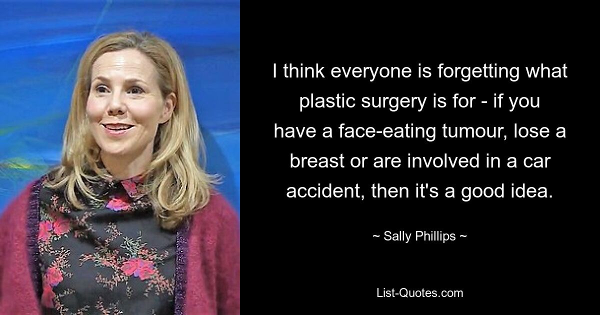 I think everyone is forgetting what plastic surgery is for - if you have a face-eating tumour, lose a breast or are involved in a car accident, then it's a good idea. — © Sally Phillips