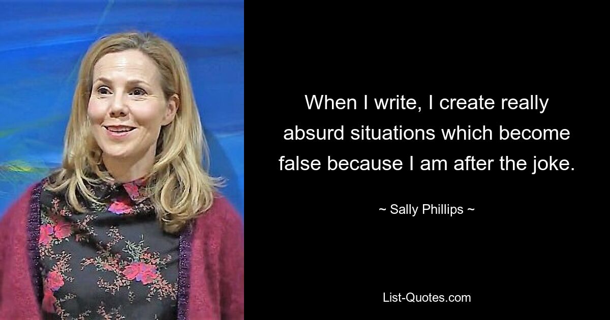 When I write, I create really absurd situations which become false because I am after the joke. — © Sally Phillips