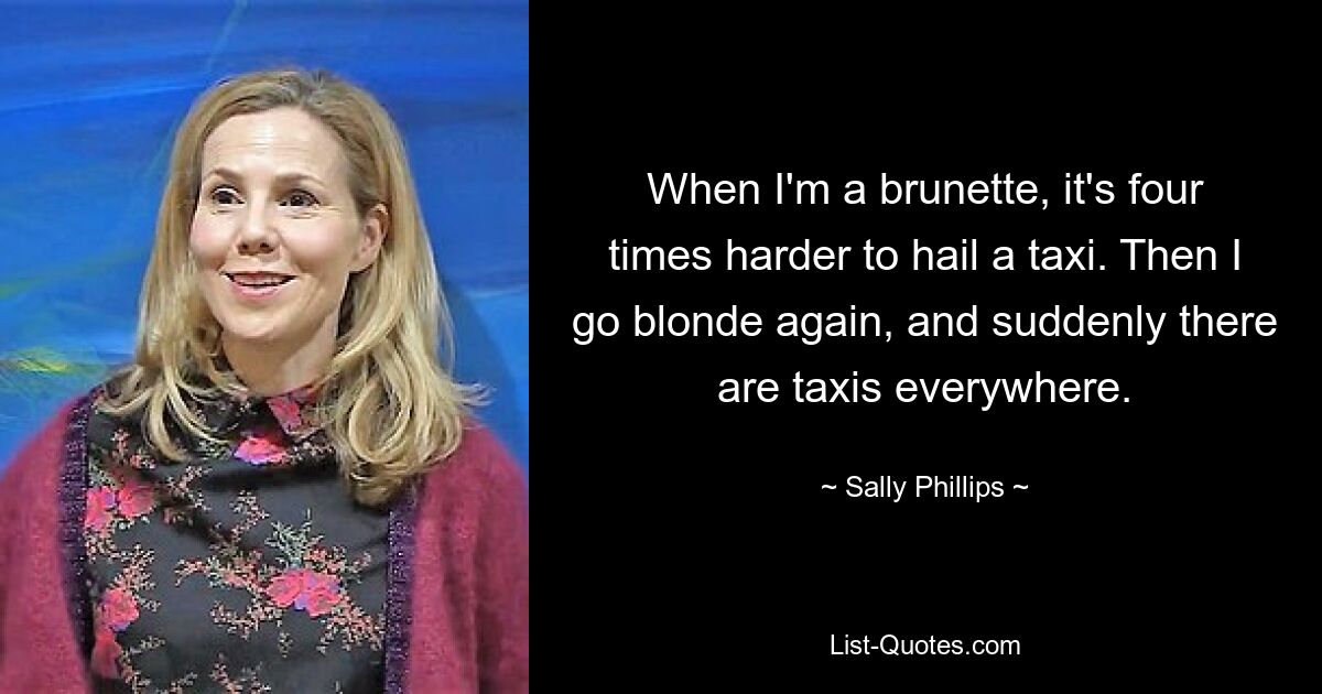 When I'm a brunette, it's four times harder to hail a taxi. Then I go blonde again, and suddenly there are taxis everywhere. — © Sally Phillips