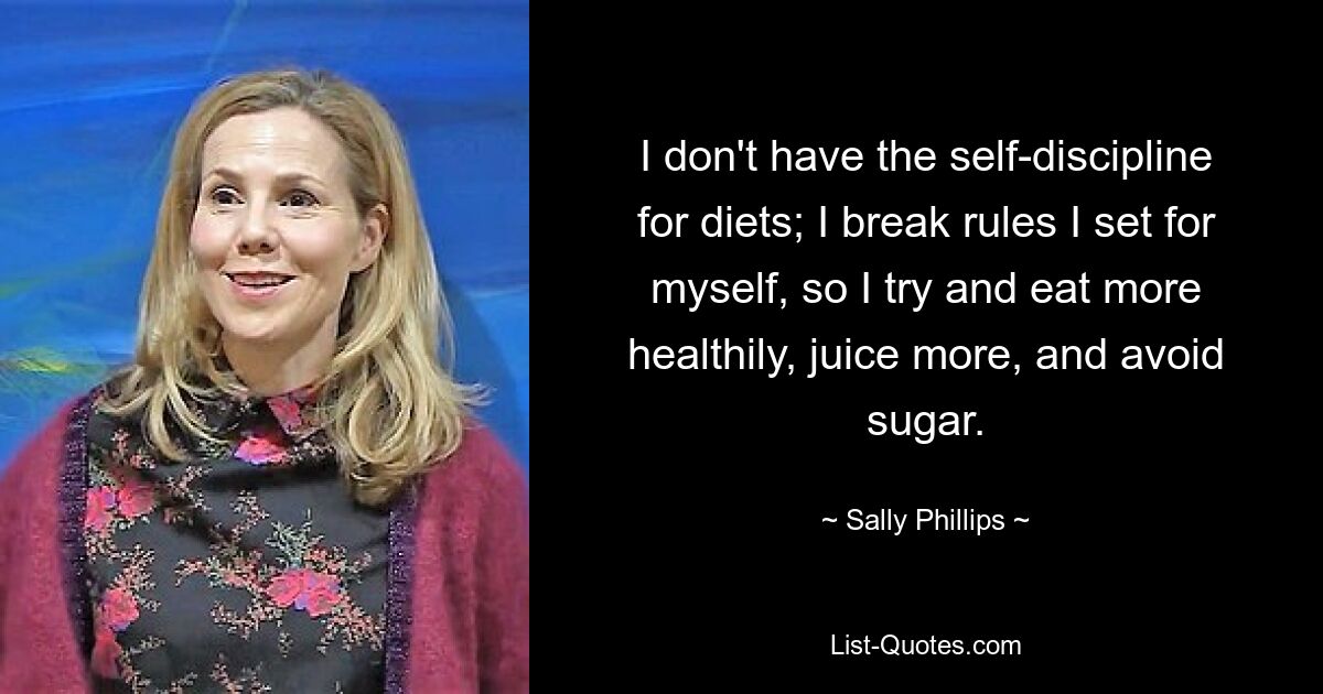 I don't have the self-discipline for diets; I break rules I set for myself, so I try and eat more healthily, juice more, and avoid sugar. — © Sally Phillips