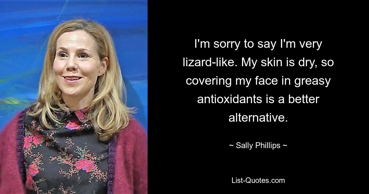 I'm sorry to say I'm very lizard-like. My skin is dry, so covering my face in greasy antioxidants is a better alternative. — © Sally Phillips