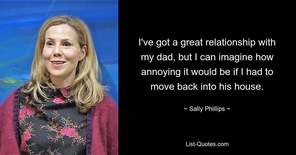 I've got a great relationship with my dad, but I can imagine how annoying it would be if I had to move back into his house. — © Sally Phillips