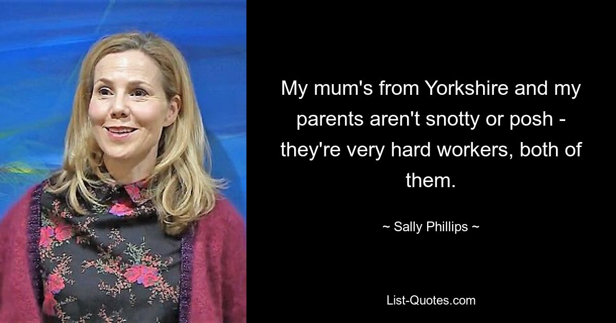 My mum's from Yorkshire and my parents aren't snotty or posh - they're very hard workers, both of them. — © Sally Phillips