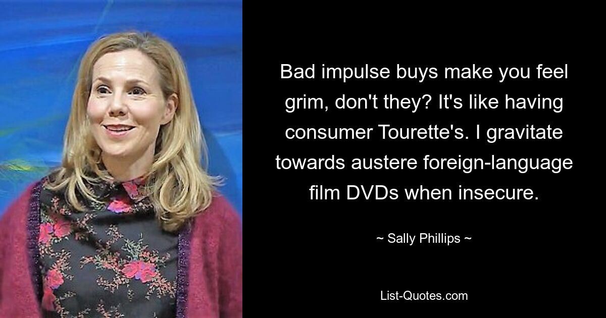 Bad impulse buys make you feel grim, don't they? It's like having consumer Tourette's. I gravitate towards austere foreign-language film DVDs when insecure. — © Sally Phillips