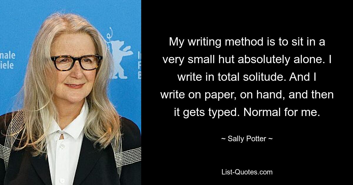 My writing method is to sit in a very small hut absolutely alone. I write in total solitude. And I write on paper, on hand, and then it gets typed. Normal for me. — © Sally Potter