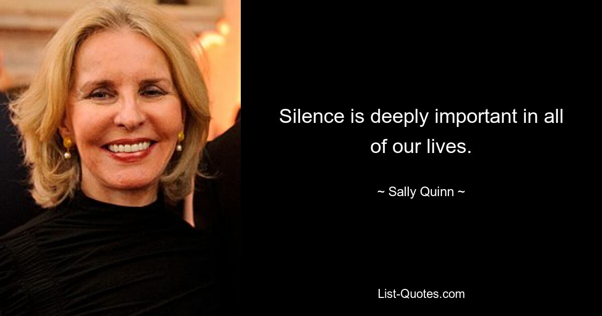 Silence is deeply important in all of our lives. — © Sally Quinn