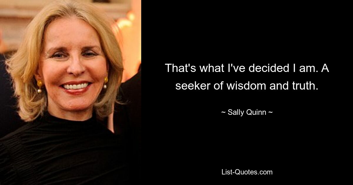 That's what I've decided I am. A seeker of wisdom and truth. — © Sally Quinn