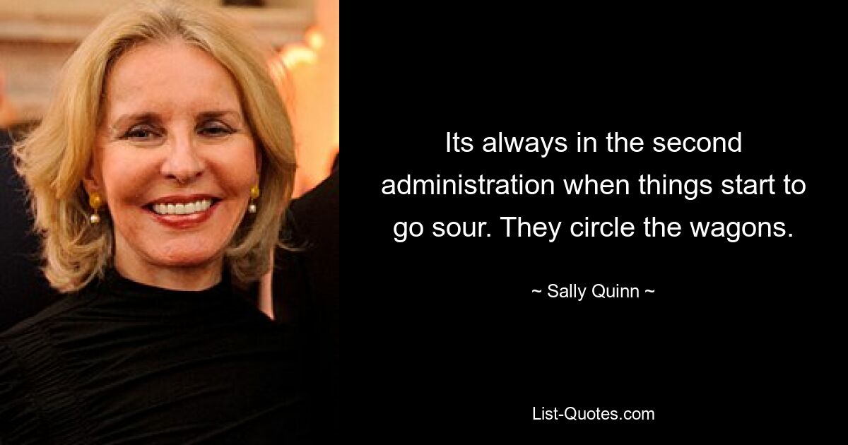 Its always in the second administration when things start to go sour. They circle the wagons. — © Sally Quinn