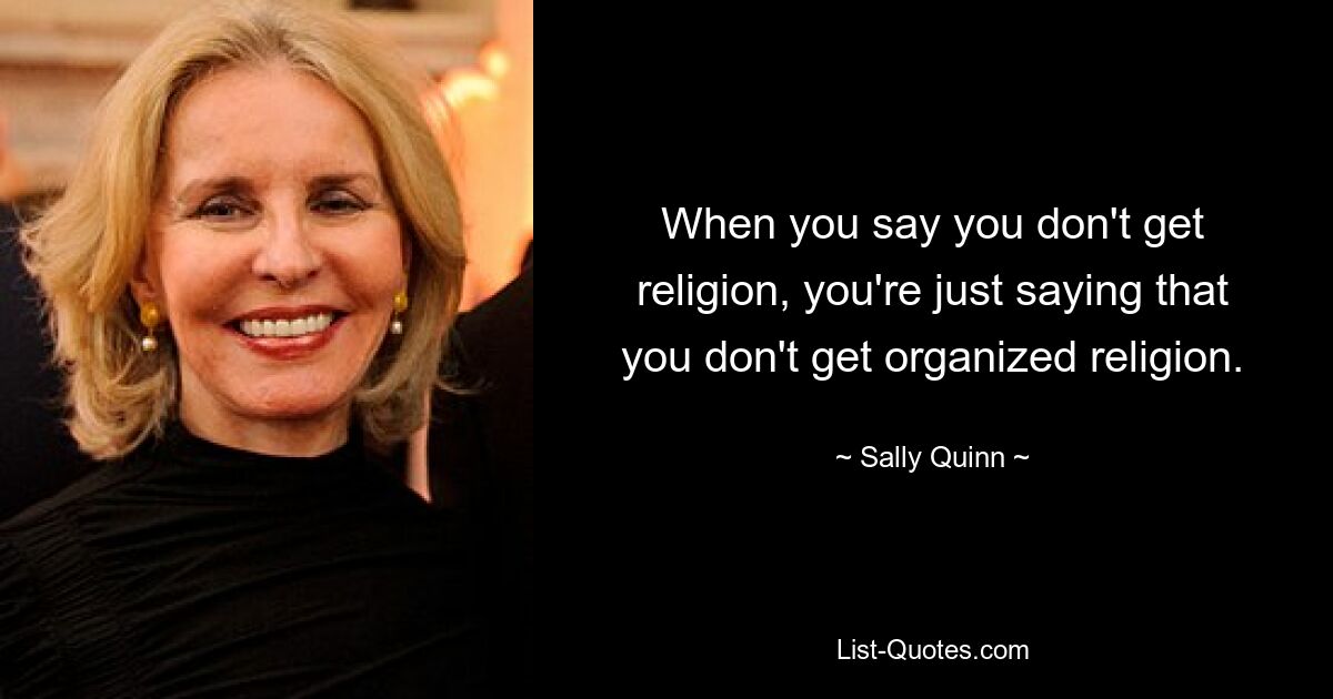 When you say you don't get religion, you're just saying that you don't get organized religion. — © Sally Quinn