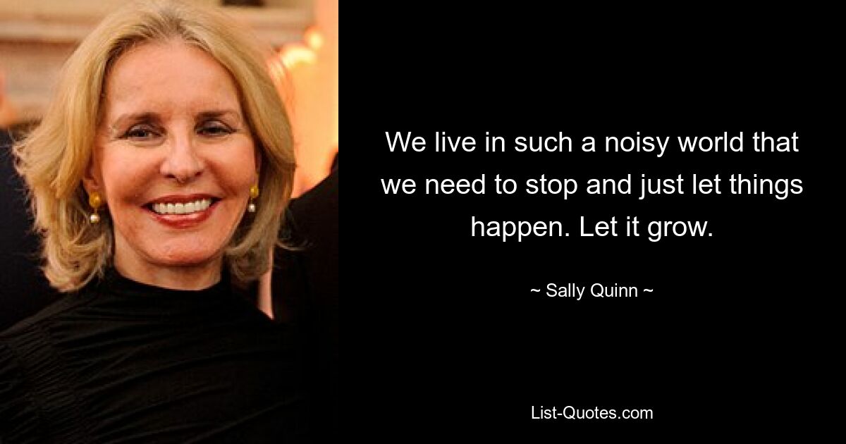 Wir leben in einer so lauten Welt, dass wir innehalten und den Dingen einfach ihren Lauf lassen müssen. Lass es wachsen. — © Sally Quinn 