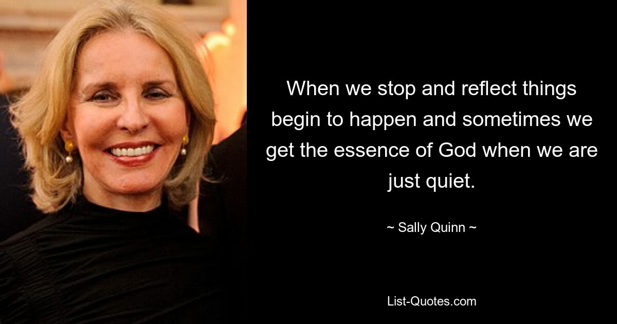 When we stop and reflect things begin to happen and sometimes we get the essence of God when we are just quiet. — © Sally Quinn