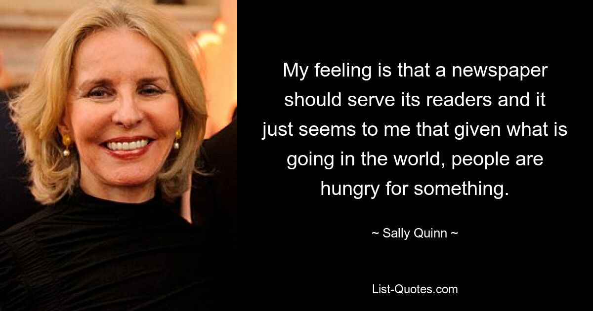 My feeling is that a newspaper should serve its readers and it just seems to me that given what is going in the world, people are hungry for something. — © Sally Quinn