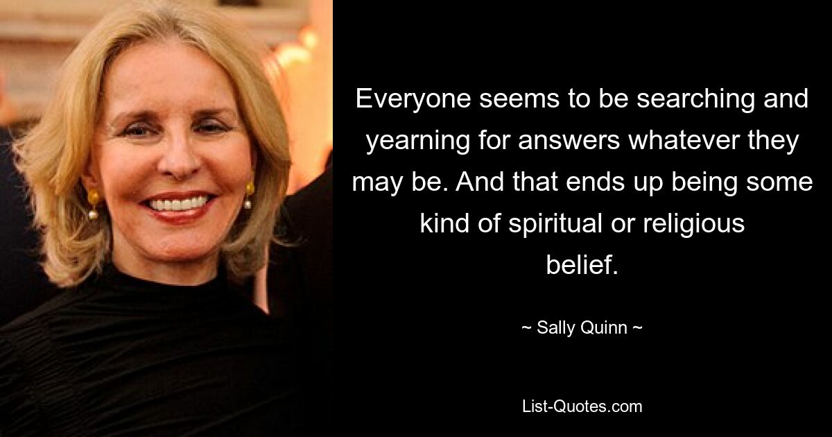 Everyone seems to be searching and yearning for answers whatever they may be. And that ends up being some kind of spiritual or religious belief. — © Sally Quinn