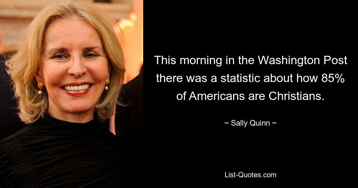 This morning in the Washington Post there was a statistic about how 85% of Americans are Christians. — © Sally Quinn