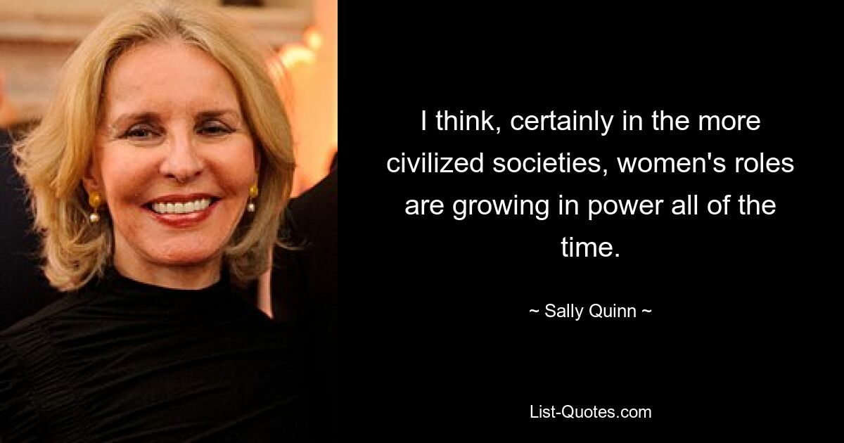 I think, certainly in the more civilized societies, women's roles are growing in power all of the time. — © Sally Quinn