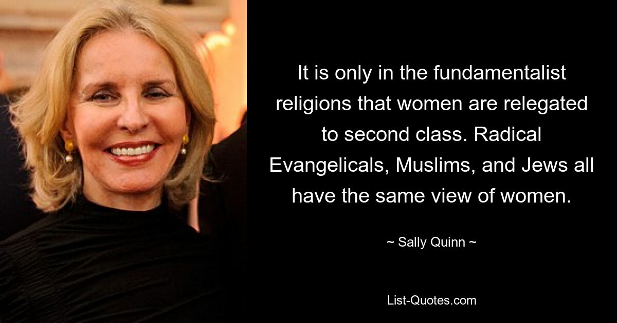 It is only in the fundamentalist religions that women are relegated to second class. Radical Evangelicals, Muslims, and Jews all have the same view of women. — © Sally Quinn